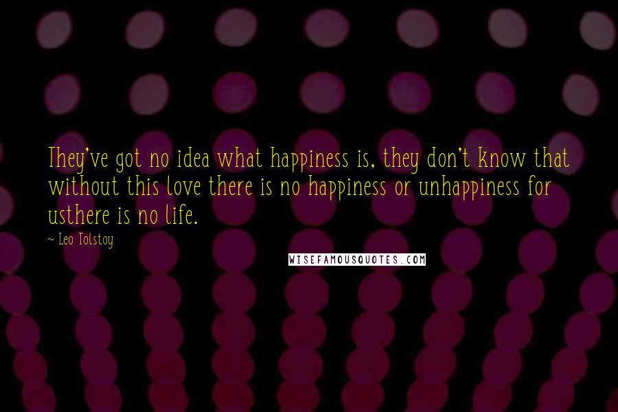 Leo Tolstoy Quotes: They've got no idea what happiness is, they don't know that without this love there is no happiness or unhappiness for usthere is no life.