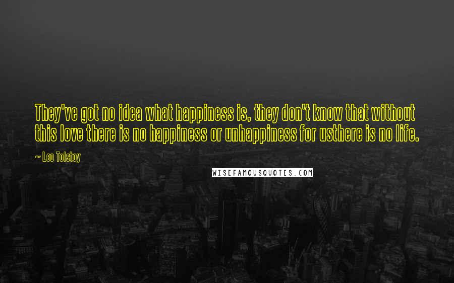 Leo Tolstoy Quotes: They've got no idea what happiness is, they don't know that without this love there is no happiness or unhappiness for usthere is no life.