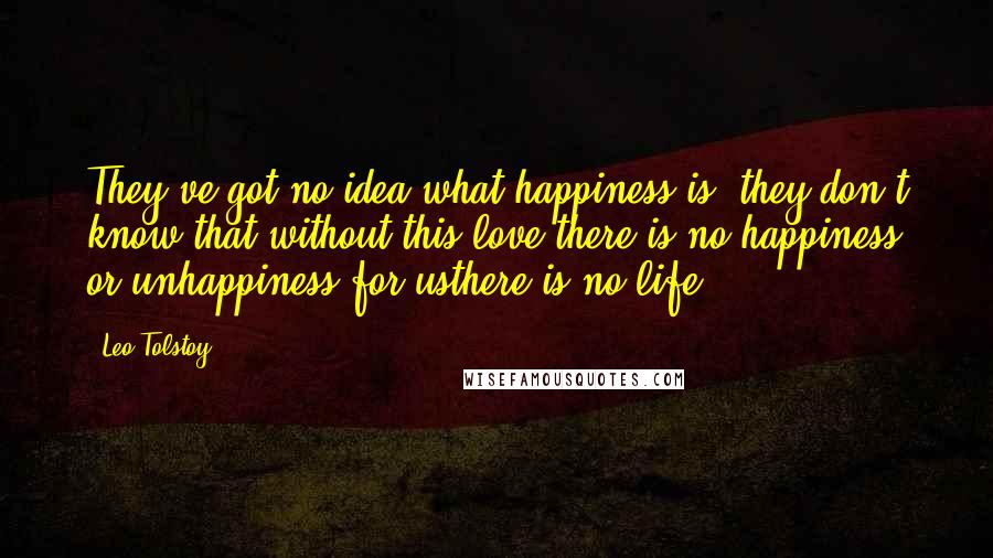 Leo Tolstoy Quotes: They've got no idea what happiness is, they don't know that without this love there is no happiness or unhappiness for usthere is no life.