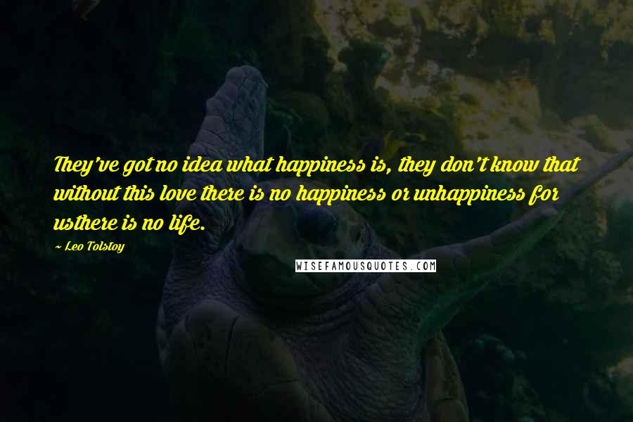 Leo Tolstoy Quotes: They've got no idea what happiness is, they don't know that without this love there is no happiness or unhappiness for usthere is no life.