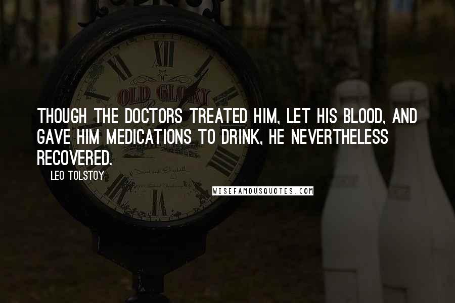 Leo Tolstoy Quotes: Though the doctors treated him, let his blood, and gave him medications to drink, he nevertheless recovered.