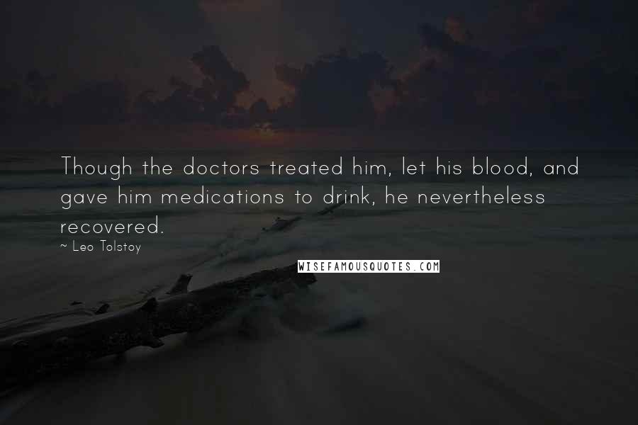 Leo Tolstoy Quotes: Though the doctors treated him, let his blood, and gave him medications to drink, he nevertheless recovered.