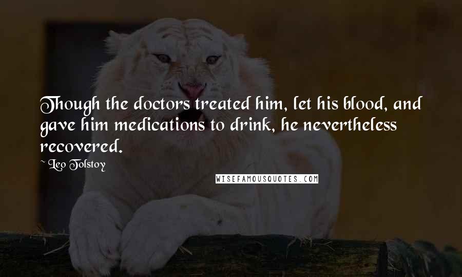 Leo Tolstoy Quotes: Though the doctors treated him, let his blood, and gave him medications to drink, he nevertheless recovered.