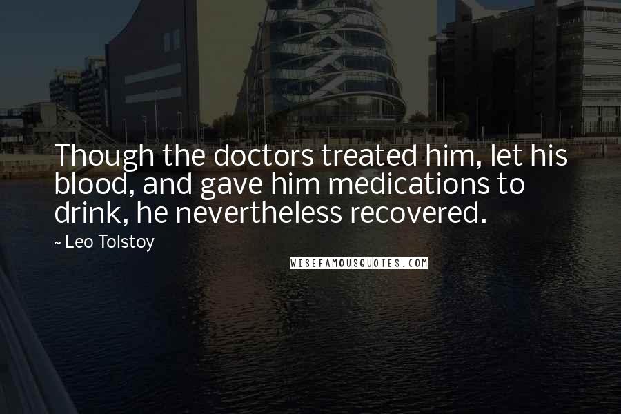 Leo Tolstoy Quotes: Though the doctors treated him, let his blood, and gave him medications to drink, he nevertheless recovered.