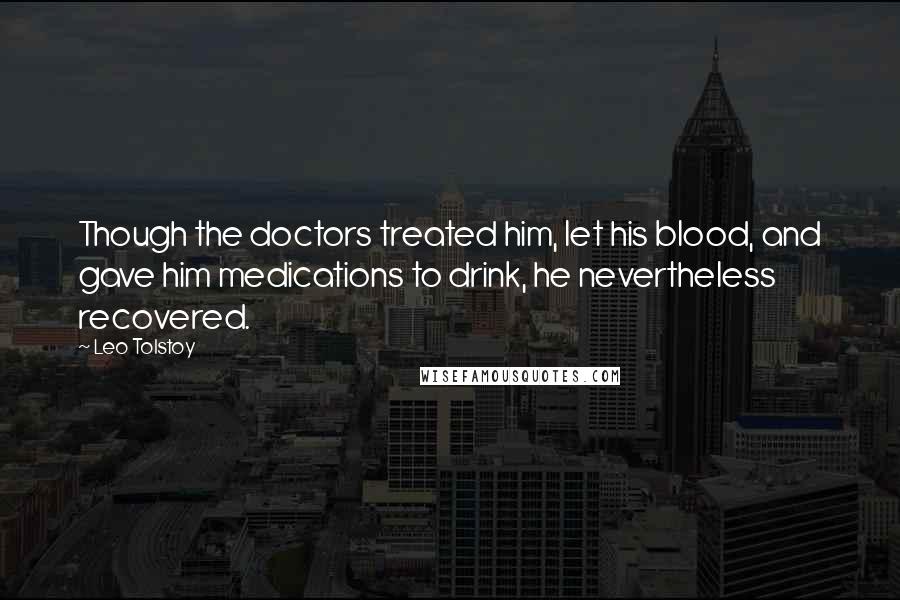 Leo Tolstoy Quotes: Though the doctors treated him, let his blood, and gave him medications to drink, he nevertheless recovered.