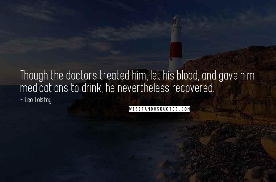 Leo Tolstoy Quotes: Though the doctors treated him, let his blood, and gave him medications to drink, he nevertheless recovered.