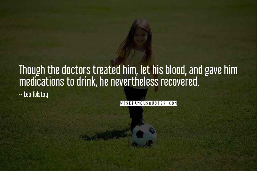 Leo Tolstoy Quotes: Though the doctors treated him, let his blood, and gave him medications to drink, he nevertheless recovered.