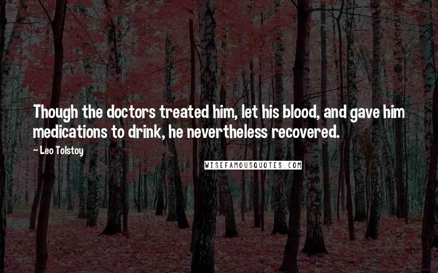 Leo Tolstoy Quotes: Though the doctors treated him, let his blood, and gave him medications to drink, he nevertheless recovered.