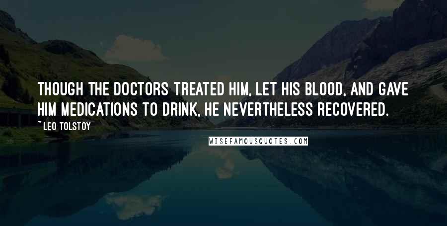 Leo Tolstoy Quotes: Though the doctors treated him, let his blood, and gave him medications to drink, he nevertheless recovered.