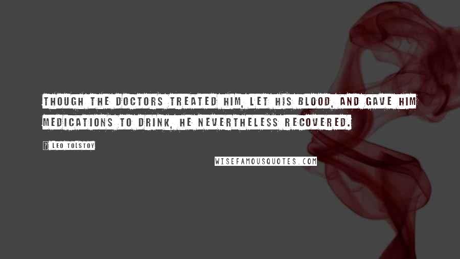 Leo Tolstoy Quotes: Though the doctors treated him, let his blood, and gave him medications to drink, he nevertheless recovered.
