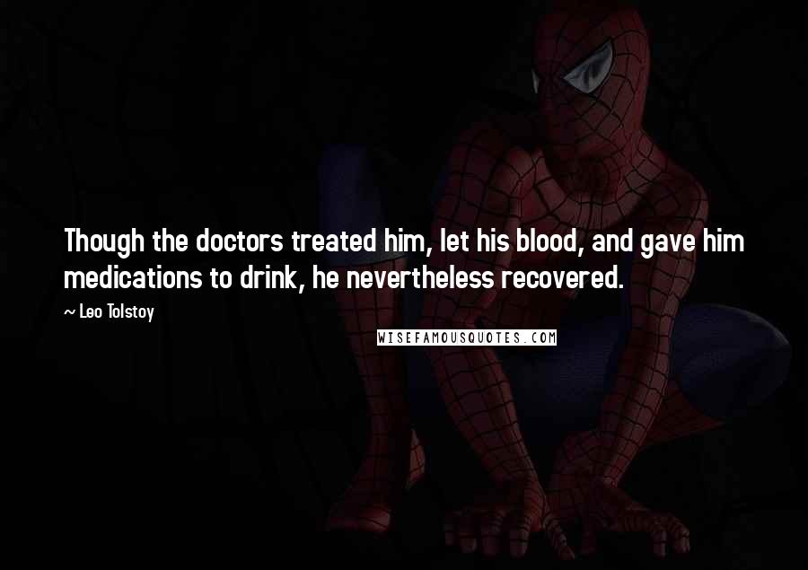 Leo Tolstoy Quotes: Though the doctors treated him, let his blood, and gave him medications to drink, he nevertheless recovered.