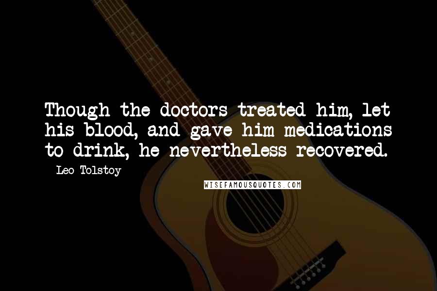 Leo Tolstoy Quotes: Though the doctors treated him, let his blood, and gave him medications to drink, he nevertheless recovered.