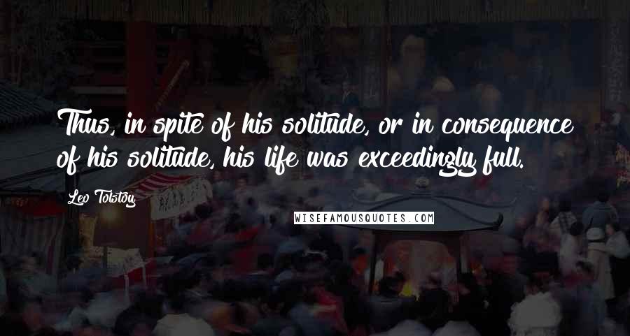 Leo Tolstoy Quotes: Thus, in spite of his solitude, or in consequence of his solitude, his life was exceedingly full.