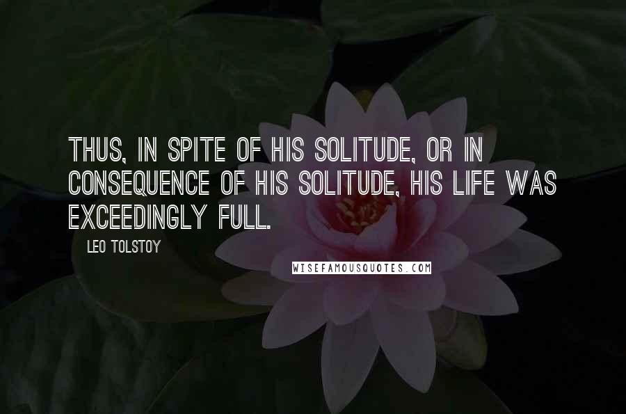 Leo Tolstoy Quotes: Thus, in spite of his solitude, or in consequence of his solitude, his life was exceedingly full.