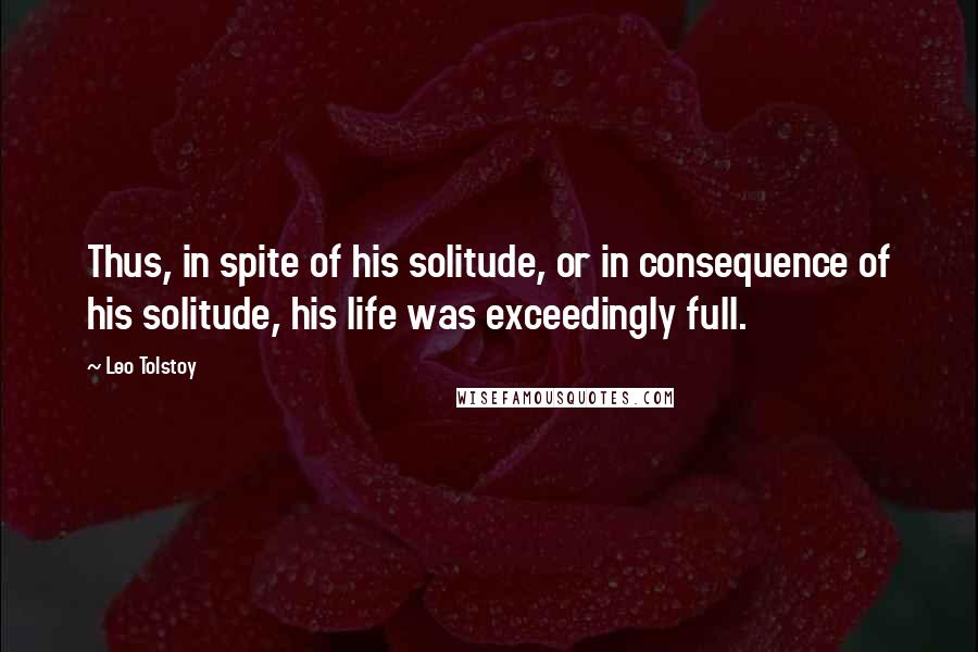 Leo Tolstoy Quotes: Thus, in spite of his solitude, or in consequence of his solitude, his life was exceedingly full.