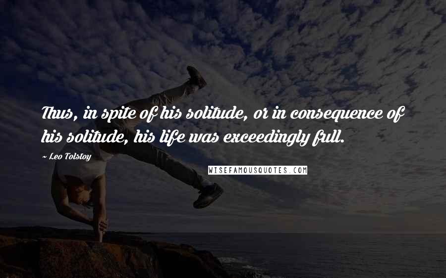 Leo Tolstoy Quotes: Thus, in spite of his solitude, or in consequence of his solitude, his life was exceedingly full.