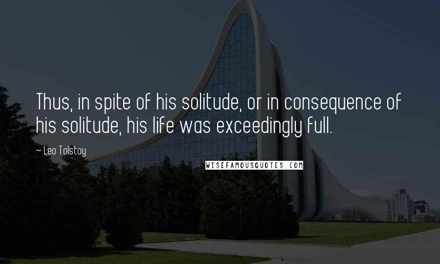 Leo Tolstoy Quotes: Thus, in spite of his solitude, or in consequence of his solitude, his life was exceedingly full.