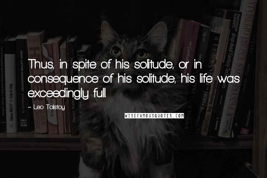 Leo Tolstoy Quotes: Thus, in spite of his solitude, or in consequence of his solitude, his life was exceedingly full.