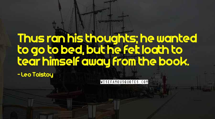 Leo Tolstoy Quotes: Thus ran his thoughts; he wanted to go to bed, but he felt loath to tear himself away from the book.