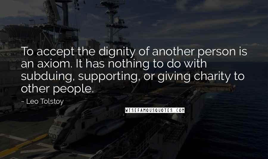 Leo Tolstoy Quotes: To accept the dignity of another person is an axiom. It has nothing to do with subduing, supporting, or giving charity to other people.