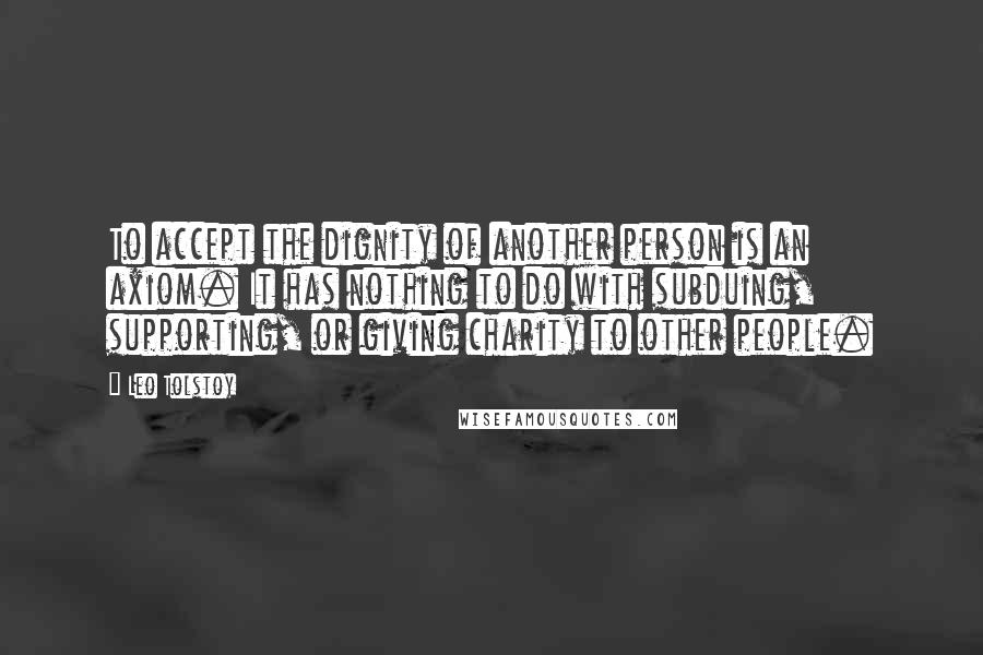 Leo Tolstoy Quotes: To accept the dignity of another person is an axiom. It has nothing to do with subduing, supporting, or giving charity to other people.