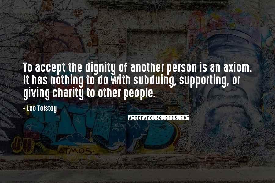 Leo Tolstoy Quotes: To accept the dignity of another person is an axiom. It has nothing to do with subduing, supporting, or giving charity to other people.