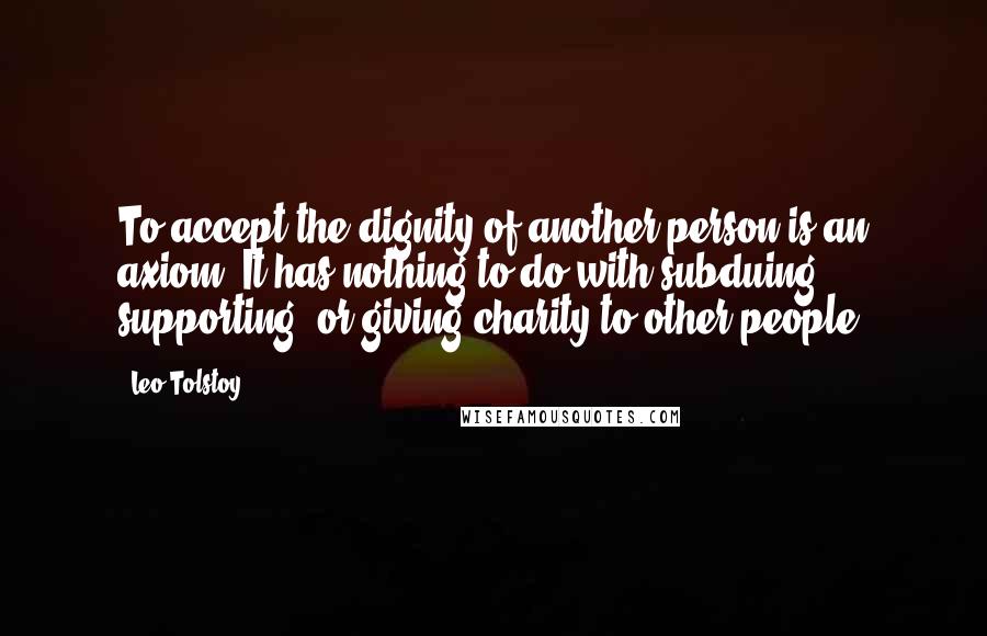 Leo Tolstoy Quotes: To accept the dignity of another person is an axiom. It has nothing to do with subduing, supporting, or giving charity to other people.