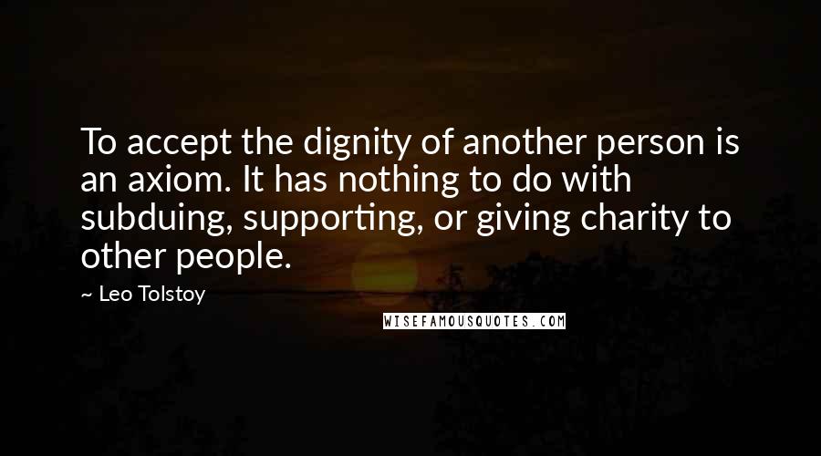 Leo Tolstoy Quotes: To accept the dignity of another person is an axiom. It has nothing to do with subduing, supporting, or giving charity to other people.