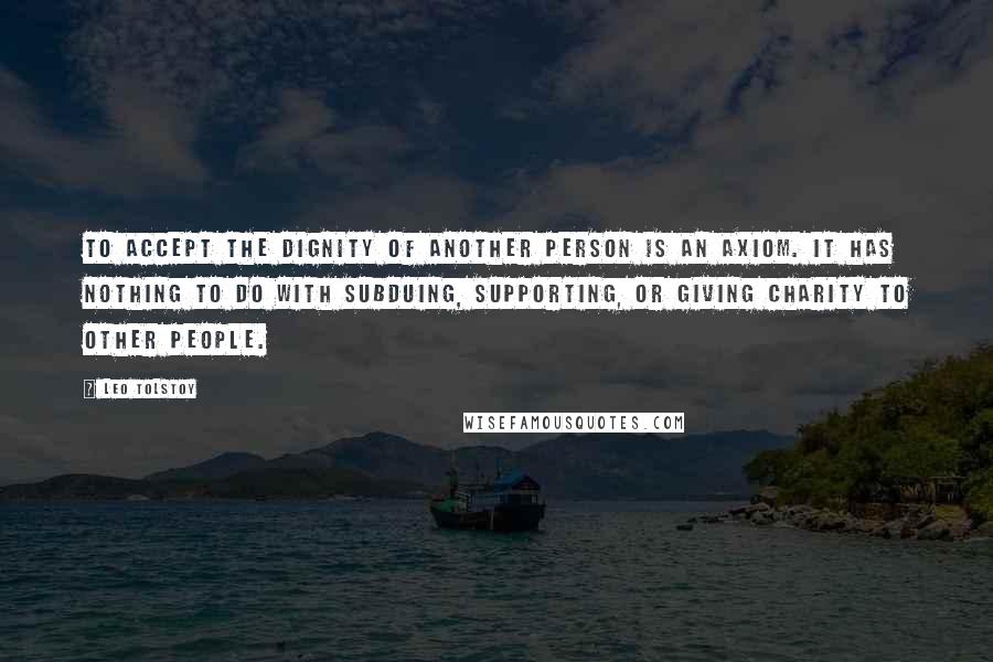 Leo Tolstoy Quotes: To accept the dignity of another person is an axiom. It has nothing to do with subduing, supporting, or giving charity to other people.