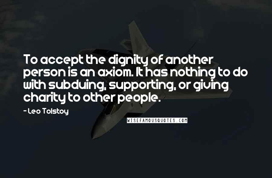 Leo Tolstoy Quotes: To accept the dignity of another person is an axiom. It has nothing to do with subduing, supporting, or giving charity to other people.