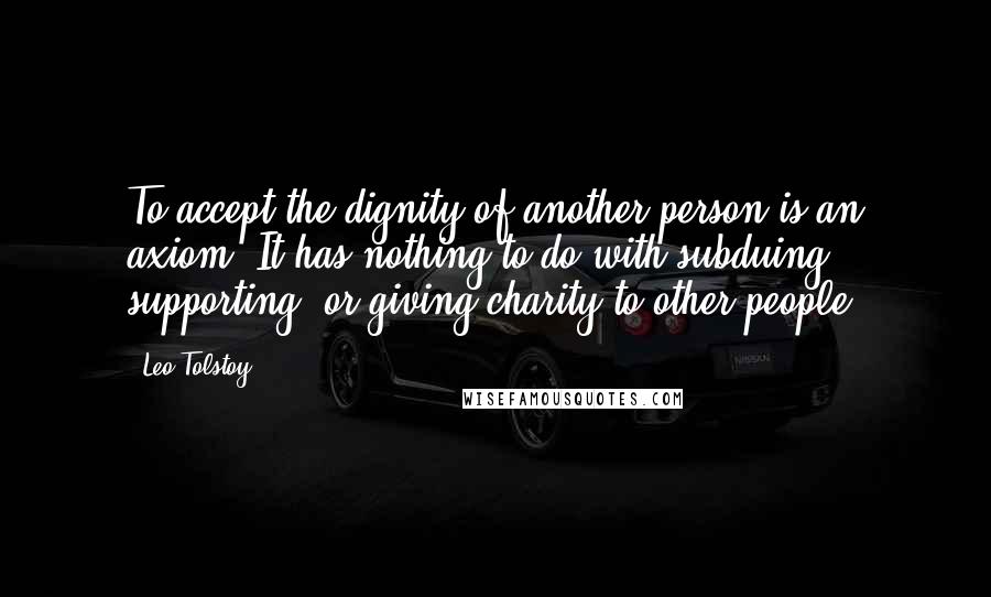 Leo Tolstoy Quotes: To accept the dignity of another person is an axiom. It has nothing to do with subduing, supporting, or giving charity to other people.