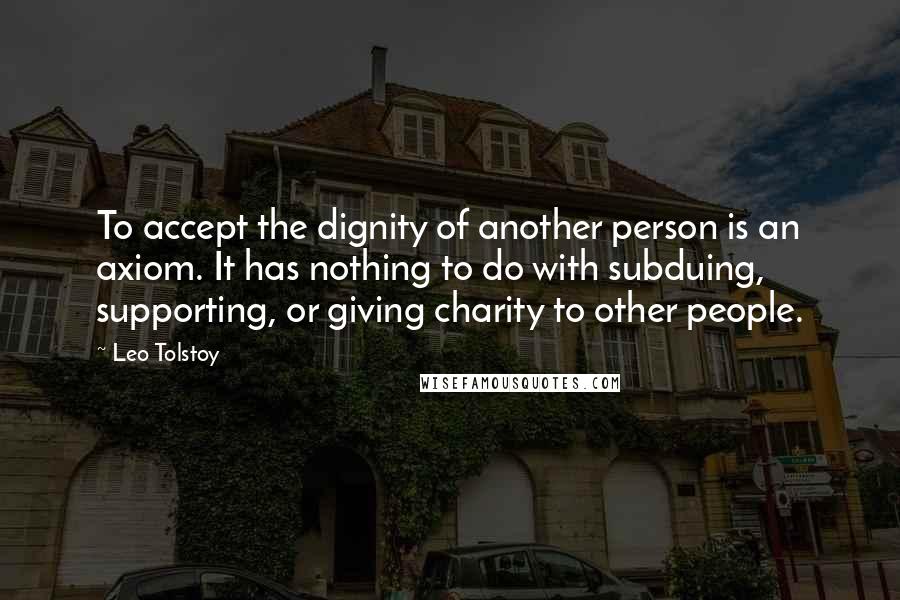 Leo Tolstoy Quotes: To accept the dignity of another person is an axiom. It has nothing to do with subduing, supporting, or giving charity to other people.