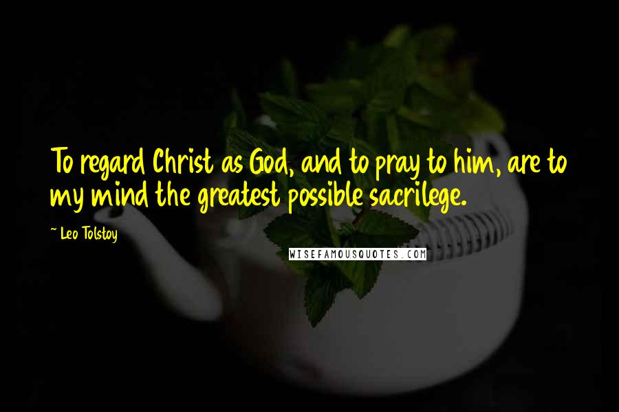 Leo Tolstoy Quotes: To regard Christ as God, and to pray to him, are to my mind the greatest possible sacrilege.