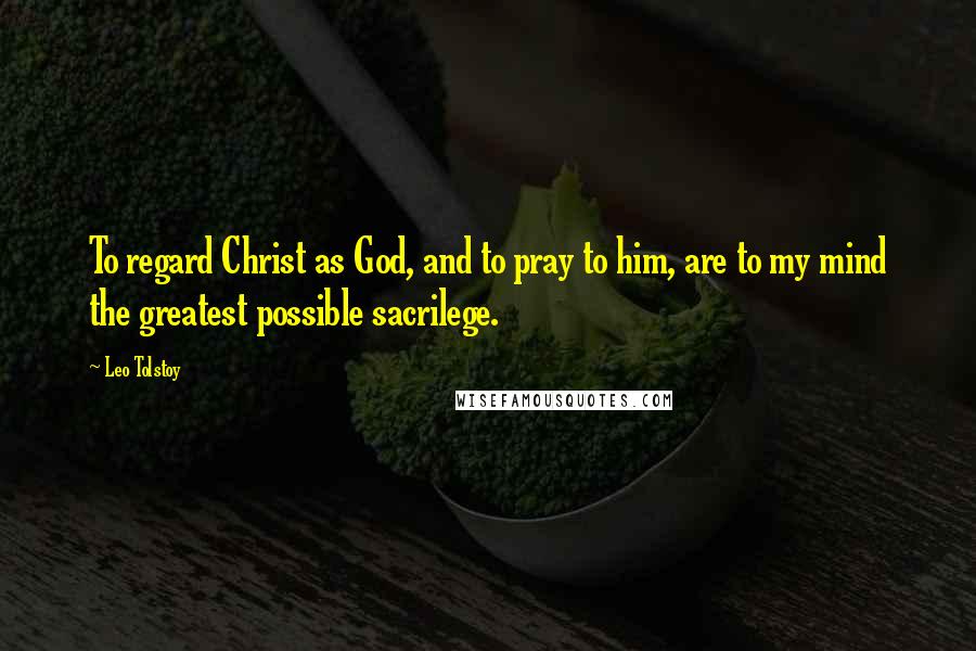 Leo Tolstoy Quotes: To regard Christ as God, and to pray to him, are to my mind the greatest possible sacrilege.