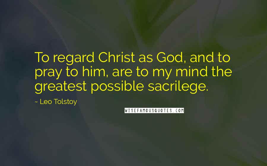 Leo Tolstoy Quotes: To regard Christ as God, and to pray to him, are to my mind the greatest possible sacrilege.