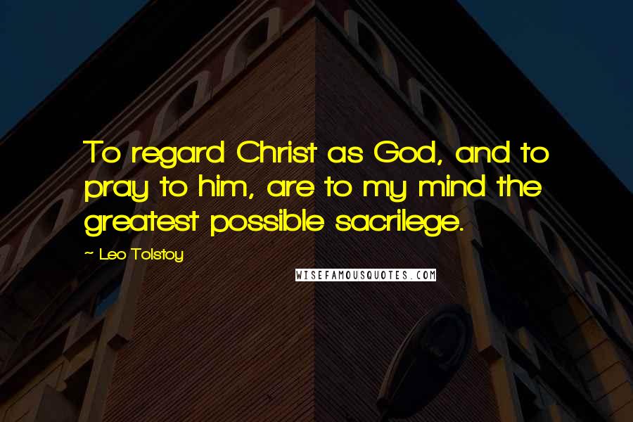 Leo Tolstoy Quotes: To regard Christ as God, and to pray to him, are to my mind the greatest possible sacrilege.