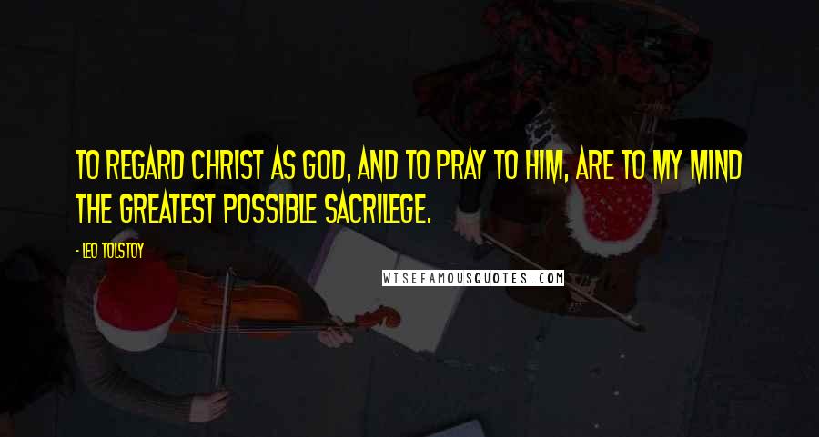 Leo Tolstoy Quotes: To regard Christ as God, and to pray to him, are to my mind the greatest possible sacrilege.