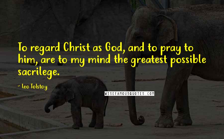 Leo Tolstoy Quotes: To regard Christ as God, and to pray to him, are to my mind the greatest possible sacrilege.
