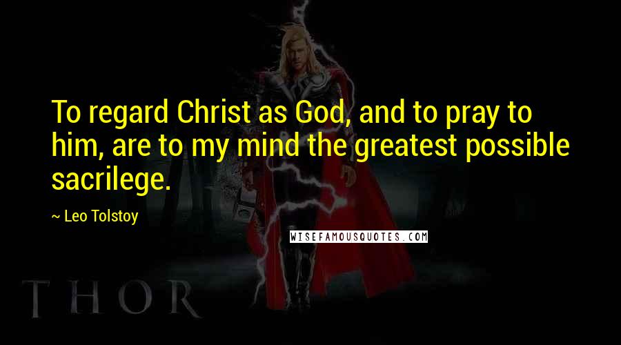 Leo Tolstoy Quotes: To regard Christ as God, and to pray to him, are to my mind the greatest possible sacrilege.