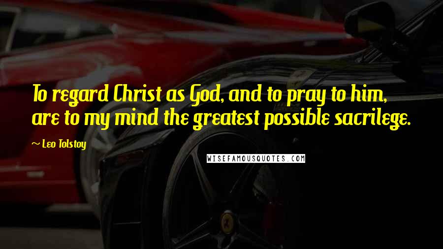 Leo Tolstoy Quotes: To regard Christ as God, and to pray to him, are to my mind the greatest possible sacrilege.