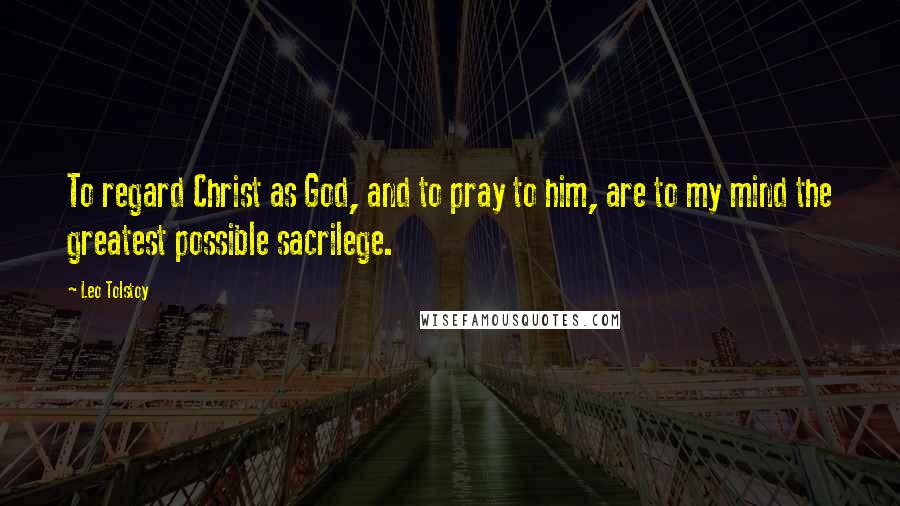 Leo Tolstoy Quotes: To regard Christ as God, and to pray to him, are to my mind the greatest possible sacrilege.