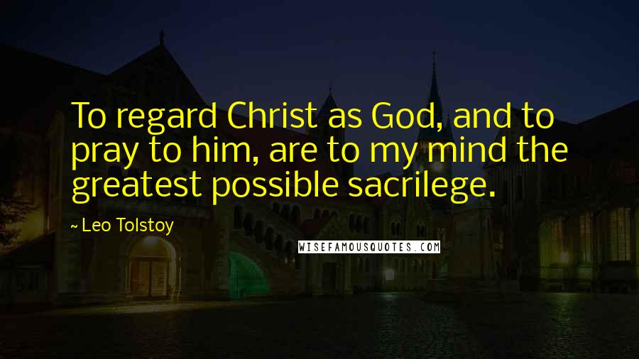 Leo Tolstoy Quotes: To regard Christ as God, and to pray to him, are to my mind the greatest possible sacrilege.