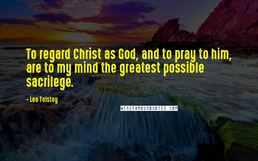 Leo Tolstoy Quotes: To regard Christ as God, and to pray to him, are to my mind the greatest possible sacrilege.