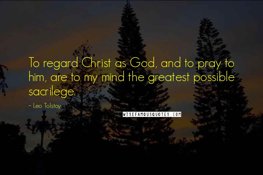 Leo Tolstoy Quotes: To regard Christ as God, and to pray to him, are to my mind the greatest possible sacrilege.