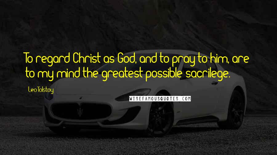 Leo Tolstoy Quotes: To regard Christ as God, and to pray to him, are to my mind the greatest possible sacrilege.