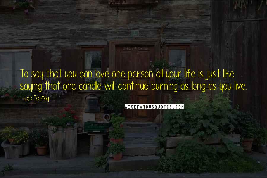 Leo Tolstoy Quotes: To say that you can love one person all your life is just like saying that one candle will continue burning as long as you live.