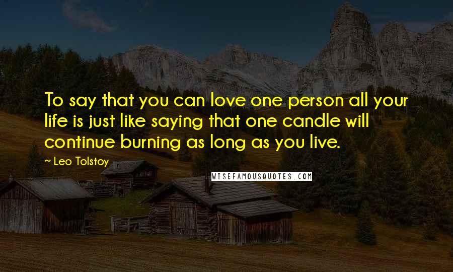 Leo Tolstoy Quotes: To say that you can love one person all your life is just like saying that one candle will continue burning as long as you live.