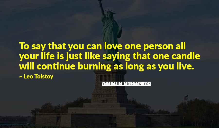 Leo Tolstoy Quotes: To say that you can love one person all your life is just like saying that one candle will continue burning as long as you live.