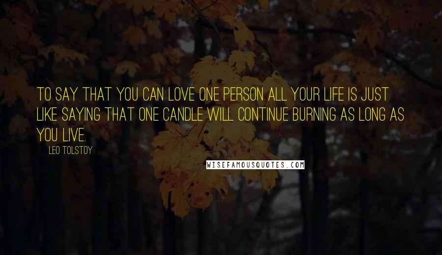 Leo Tolstoy Quotes: To say that you can love one person all your life is just like saying that one candle will continue burning as long as you live.