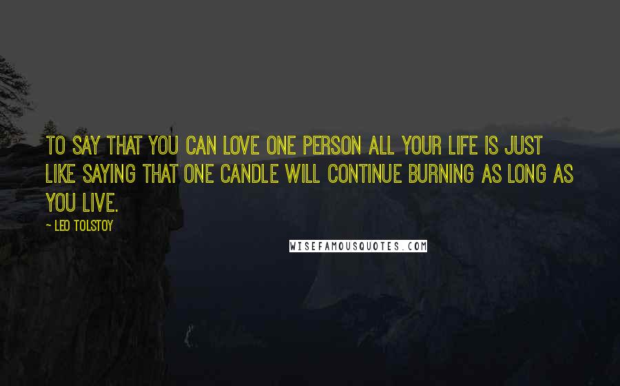 Leo Tolstoy Quotes: To say that you can love one person all your life is just like saying that one candle will continue burning as long as you live.